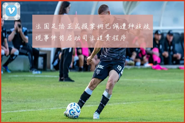 法国足协正式报案姆巴佩遭种族歧视事件将启动司法追责程序
