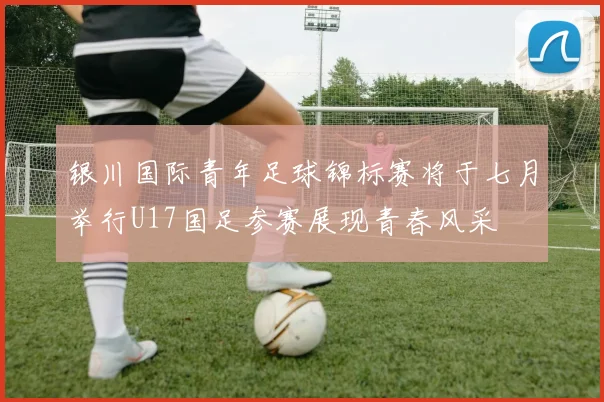 银川国际青年足球锦标赛将于七月举行U17国足参赛展现青春风采