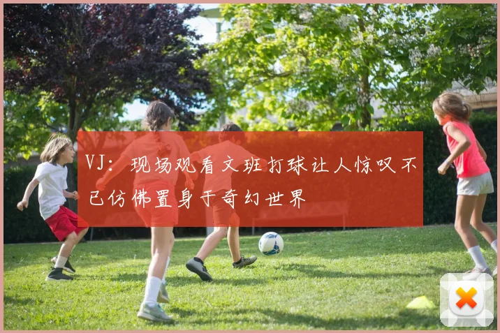 VJ：现场观看文班打球让人惊叹不已仿佛置身于奇幻世界