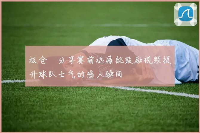 板仓滉分享赛前远藤航鼓励视频提升球队士气的感人瞬间