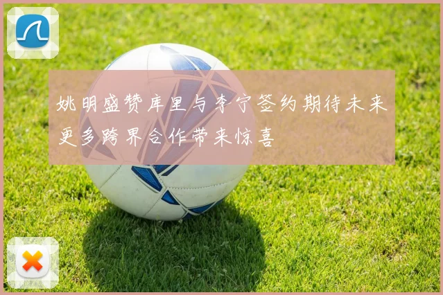 姚明盛赞库里与李宁签约期待未来更多跨界合作带来惊喜