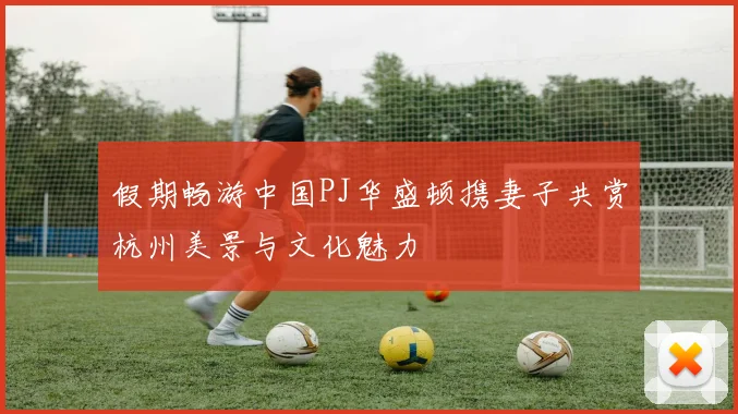 假期畅游中国PJ华盛顿携妻子共赏杭州美景与文化魅力