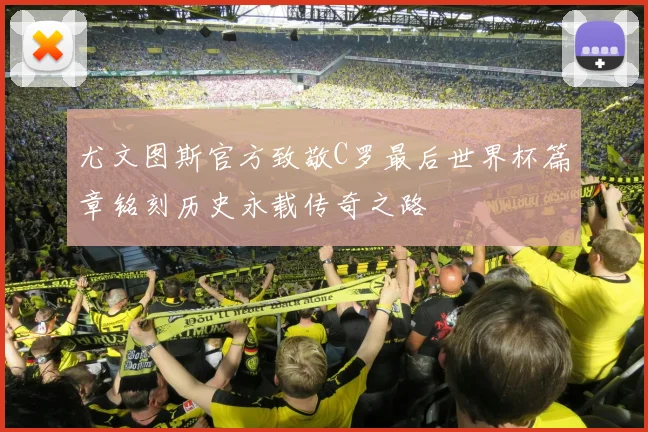 尤文图斯官方致敬C罗最后世界杯篇章铭刻历史永载传奇之路
