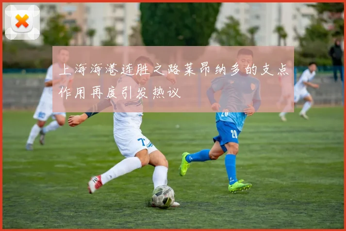 上海海港连胜之路莱昂纳多的支点作用再度引发热议