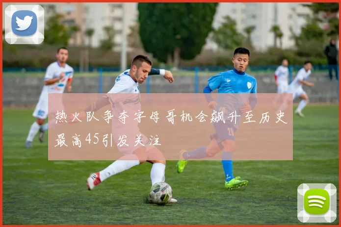热火队争夺字母哥机会飙升至历史最高45引发关注