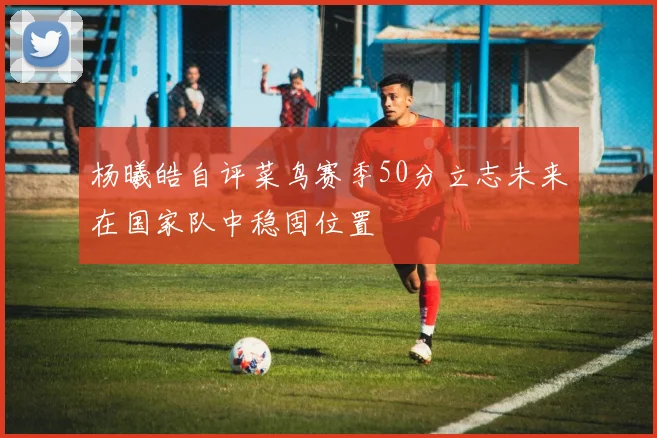 杨曦皓自评菜鸟赛季50分立志未来在国家队中稳固位置